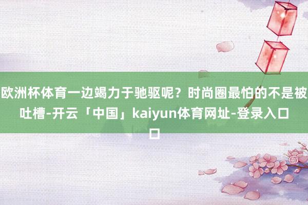 欧洲杯体育一边竭力于驰驱呢？时尚圈最怕的不是被吐槽-开云「中国」kaiyun体育网址-登录入口