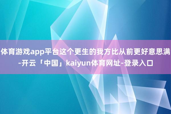 体育游戏app平台这个更生的我方比从前更好意思满-开云「中国」kaiyun体育网址-登录入口