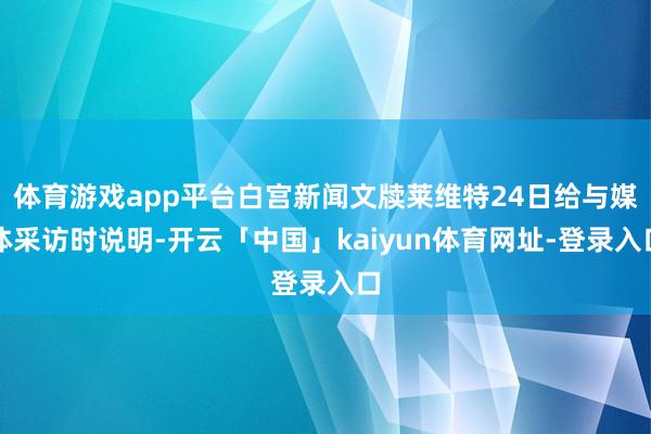 体育游戏app平台白宫新闻文牍莱维特24日给与媒体采访时说明-开云「中国」kaiyun体育网址-登录入口