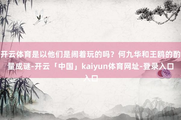 开云体育是以他们是闹着玩的吗？何九华和王鸥的酌量成谜-开云「中国」kaiyun体育网址-登录入口