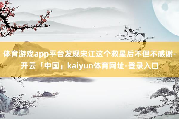 体育游戏app平台发现宋江这个救星后不但不感谢-开云「中国」kaiyun体育网址-登录入口