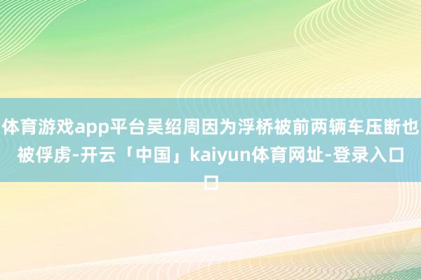 体育游戏app平台吴绍周因为浮桥被前两辆车压断也被俘虏-开云「中国」kaiyun体育网址-登录入口