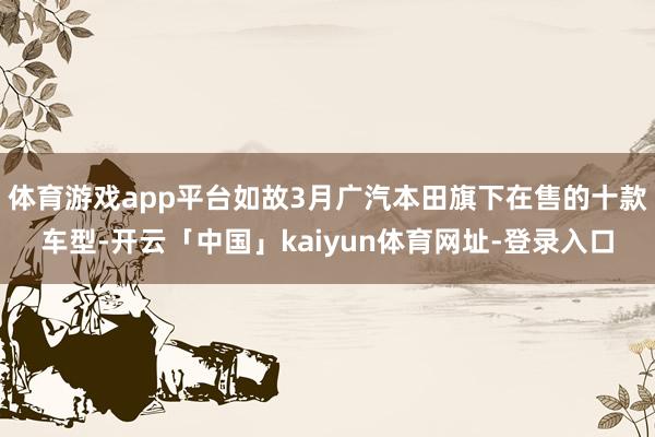 体育游戏app平台如故3月广汽本田旗下在售的十款车型-开云「中国」kaiyun体育网址-登录入口