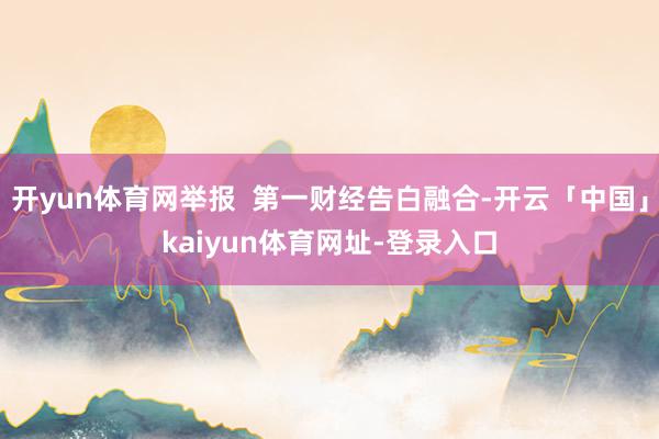 开yun体育网举报  第一财经告白融合-开云「中国」kaiyun体育网址-登录入口
