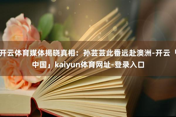 开云体育媒体揭晓真相：孙芸芸此番远赴澳洲-开云「中国」kaiyun体育网址-登录入口