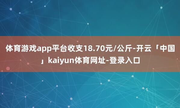 体育游戏app平台收支18.70元/公斤-开云「中国」kaiyun体育网址-登录入口