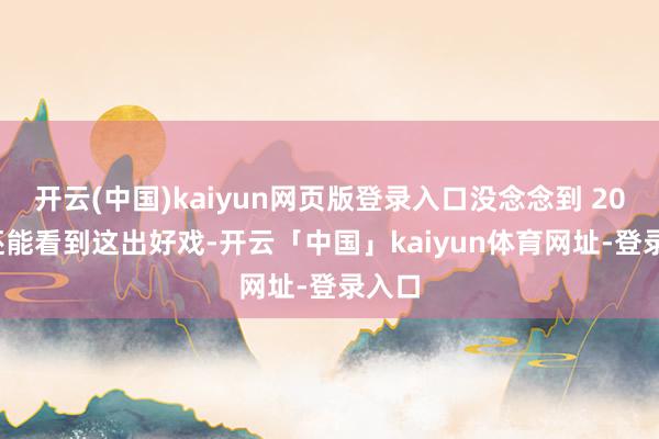 开云(中国)kaiyun网页版登录入口没念念到 2025 还能看到这出好戏-开云「中国」kaiyun体育网址-登录入口
