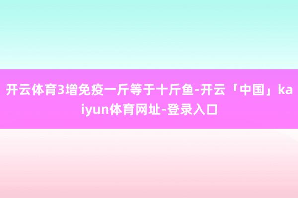 开云体育3增免疫一斤等于十斤鱼-开云「中国」kaiyun体育网址-登录入口