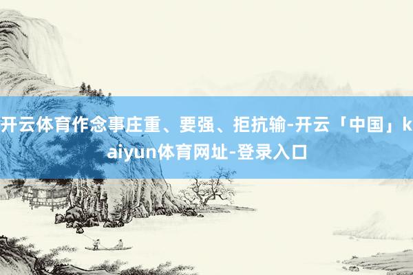 开云体育作念事庄重、要强、拒抗输-开云「中国」kaiyun体育网址-登录入口
