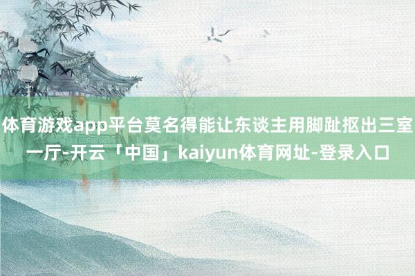 体育游戏app平台莫名得能让东谈主用脚趾抠出三室一厅-开云「中国」kaiyun体育网址-登录入口