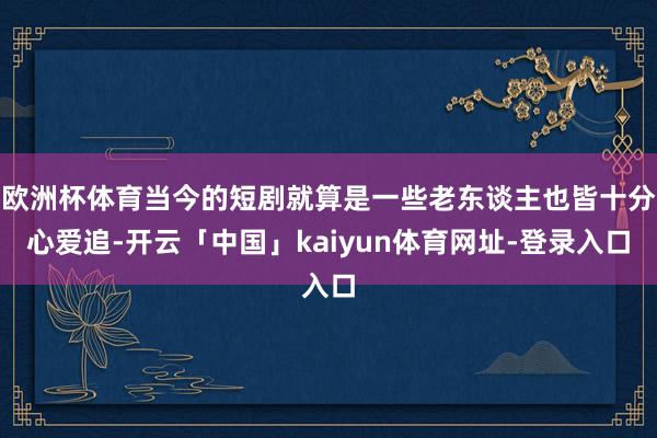 欧洲杯体育当今的短剧就算是一些老东谈主也皆十分心爱追-开云「中国」kaiyun体育网址-登录入口