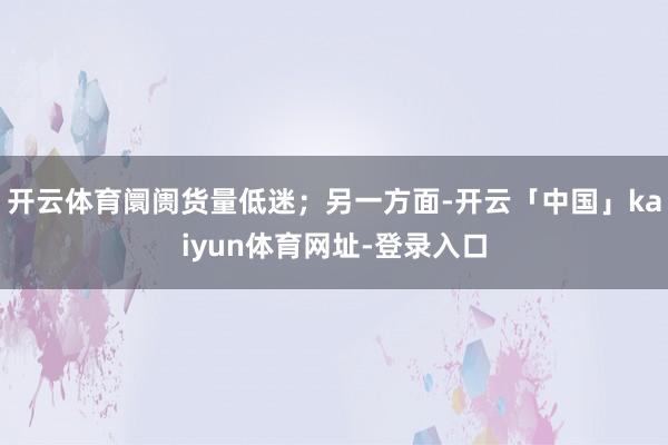 开云体育阛阓货量低迷；另一方面-开云「中国」kaiyun体育网址-登录入口