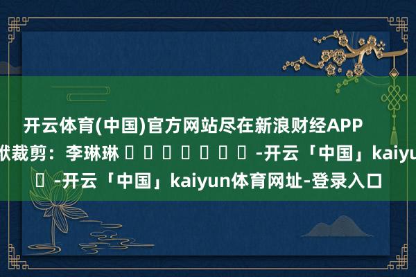 开云体育(中国)官方网站尽在新浪财经APP            						包袱裁剪：李琳琳 							-开云「中国」kaiyun体育网址-登录入口