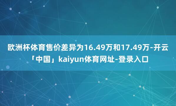 欧洲杯体育售价差异为16.49万和17.49万-开云「中国」kaiyun体育网址-登录入口