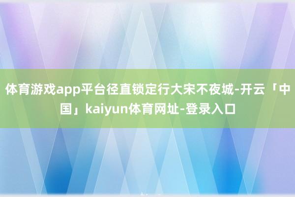 体育游戏app平台径直锁定行大宋不夜城-开云「中国」kaiyun体育网址-登录入口
