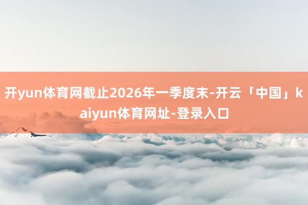 开yun体育网截止2026年一季度末-开云「中国」kaiyun体育网址-登录入口