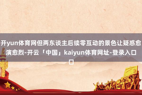 开yun体育网但两东谈主后续零互动的景色让疑惑愈演愈烈-开云「中国」kaiyun体育网址-登录入口