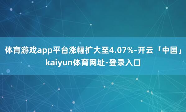 体育游戏app平台涨幅扩大至4.07%-开云「中国」kaiyun体育网址-登录入口