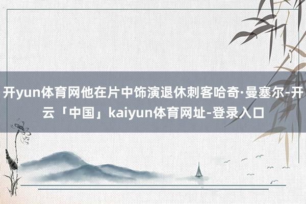 开yun体育网他在片中饰演退休刺客哈奇·曼塞尔-开云「中国」kaiyun体育网址-登录入口