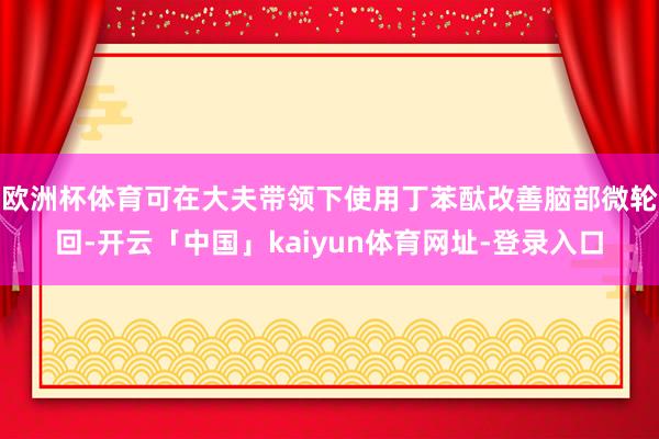 欧洲杯体育可在大夫带领下使用丁苯酞改善脑部微轮回-开云「中国」kaiyun体育网址-登录入口