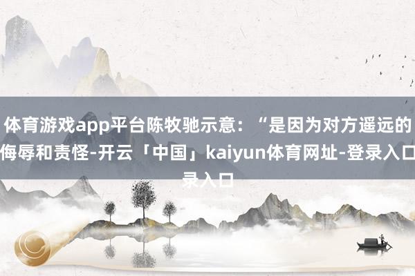 体育游戏app平台陈牧驰示意：“是因为对方遥远的侮辱和责怪-开云「中国」kaiyun体育网址-登录入口