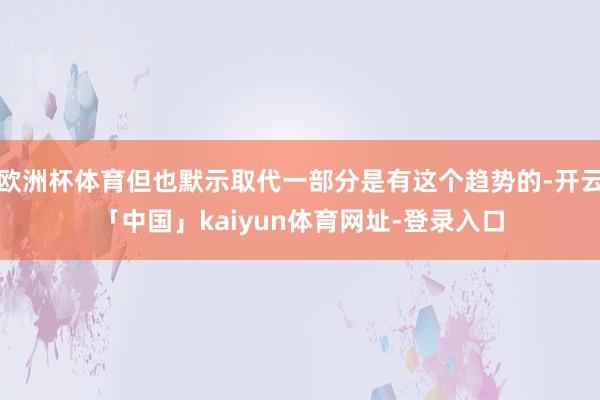 欧洲杯体育但也默示取代一部分是有这个趋势的-开云「中国」kaiyun体育网址-登录入口