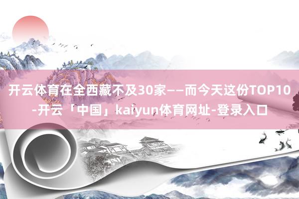 开云体育在全西藏不及30家——而今天这份TOP10-开云「中国」kaiyun体育网址-登录入口