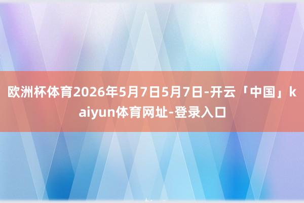 欧洲杯体育2026年5月7日5月7日-开云「中国」kaiyun体育网址-登录入口