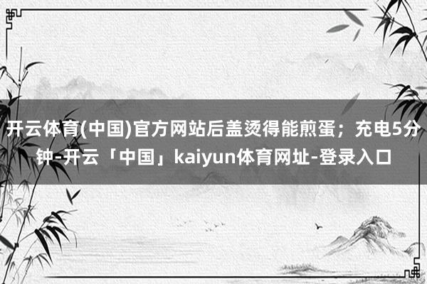 开云体育(中国)官方网站后盖烫得能煎蛋；充电5分钟-开云「中国」kaiyun体育网址-登录入口