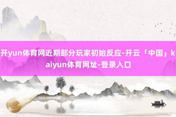 开yun体育网近期部分玩家初始反应-开云「中国」kaiyun体育网址-登录入口