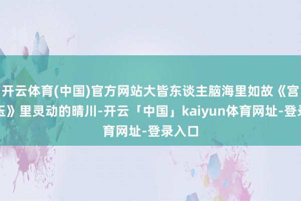 开云体育(中国)官方网站大皆东谈主脑海里如故《宫锁心玉》里灵动的晴川-开云「中国」kaiyun体育网址-登录入口