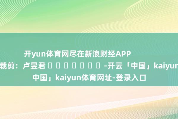 开yun体育网尽在新浪财经APP            						包袱裁剪：卢昱君 							-开云「中国」kaiyun体育网址-登录入口