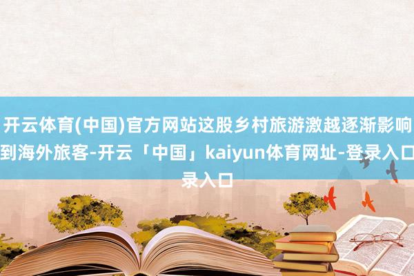 开云体育(中国)官方网站这股乡村旅游激越逐渐影响到海外旅客-开云「中国」kaiyun体育网址-登录入口
