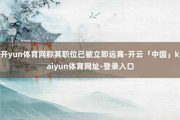 开yun体育网称其职位已被立即远离-开云「中国」kaiyun体育网址-登录入口