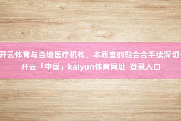 开云体育与当地医疗机构、本质室的融合合手续深切-开云「中国」kaiyun体育网址-登录入口