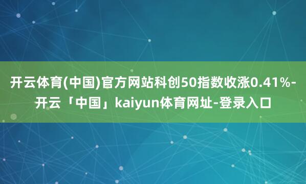 开云体育(中国)官方网站科创50指数收涨0.41%-开云「中国」kaiyun体育网址-登录入口