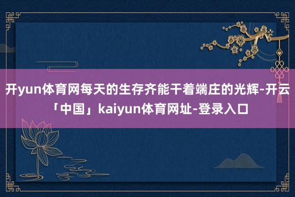 开yun体育网每天的生存齐能干着端庄的光辉-开云「中国」kaiyun体育网址-登录入口
