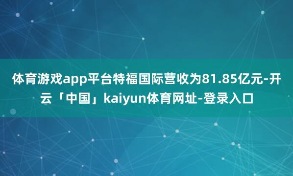 体育游戏app平台特福国际营收为81.85亿元-开云「中国」kaiyun体育网址-登录入口