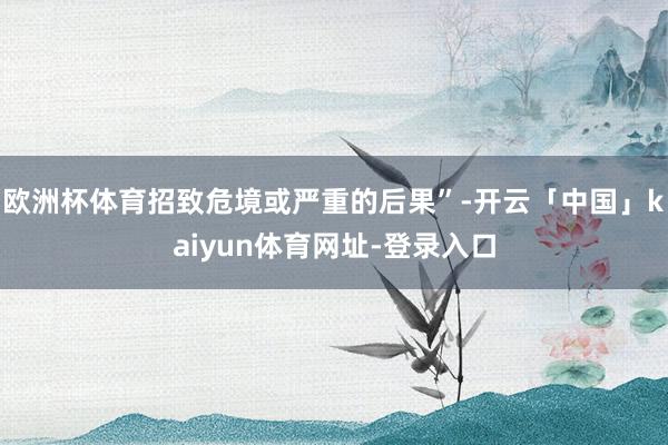 欧洲杯体育招致危境或严重的后果”-开云「中国」kaiyun体育网址-登录入口