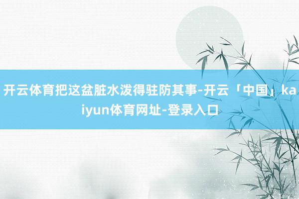 开云体育把这盆脏水泼得驻防其事-开云「中国」kaiyun体育网址-登录入口