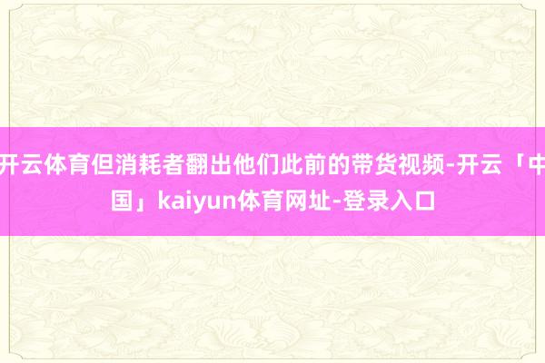 开云体育但消耗者翻出他们此前的带货视频-开云「中国」kaiyun体育网址-登录入口