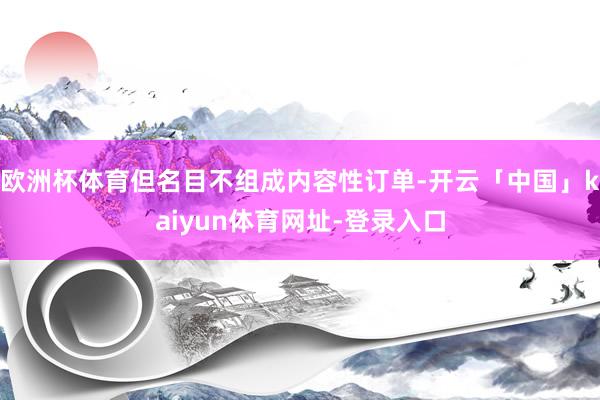 欧洲杯体育但名目不组成内容性订单-开云「中国」kaiyun体育网址-登录入口