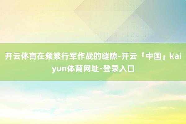 开云体育在频繁行军作战的缝隙-开云「中国」kaiyun体育网址-登录入口