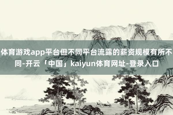 体育游戏app平台但不同平台流露的薪资规模有所不同-开云「中国」kaiyun体育网址-登录入口
