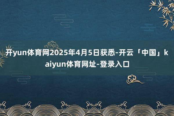 开yun体育网2025年4月5日获悉-开云「中国」kaiyun体育网址-登录入口