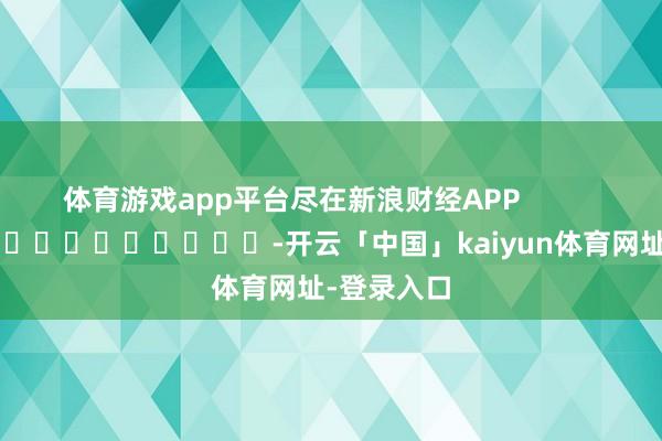 体育游戏app平台尽在新浪财经APP            													-开云「中国」kaiyun体育网址-登录入口