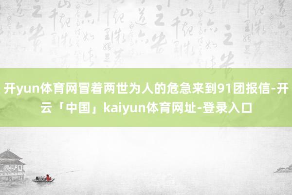 开yun体育网冒着两世为人的危急来到91团报信-开云「中国」kaiyun体育网址-登录入口