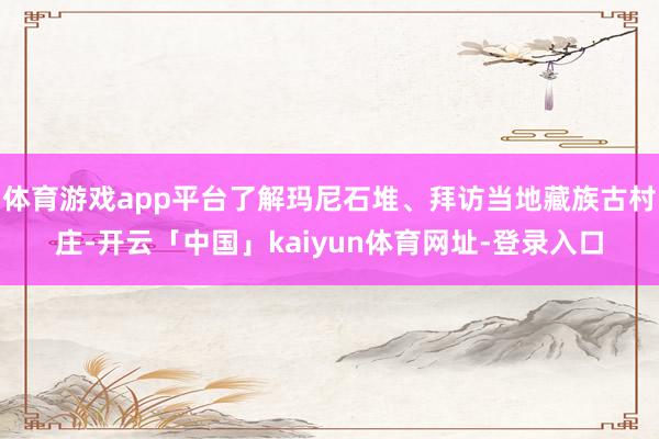 体育游戏app平台了解玛尼石堆、拜访当地藏族古村庄-开云「中国」kaiyun体育网址-登录入口