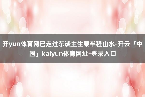 开yun体育网已走过东谈主生泰半程山水-开云「中国」kaiyun体育网址-登录入口