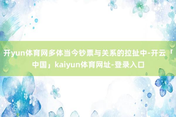 开yun体育网多体当今钞票与关系的拉扯中-开云「中国」kaiyun体育网址-登录入口